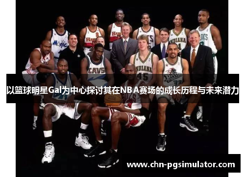 以篮球明星Gal为中心探讨其在NBA赛场的成长历程与未来潜力