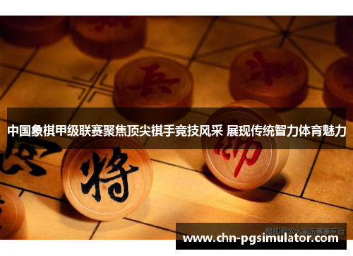 中国象棋甲级联赛聚焦顶尖棋手竞技风采 展现传统智力体育魅力